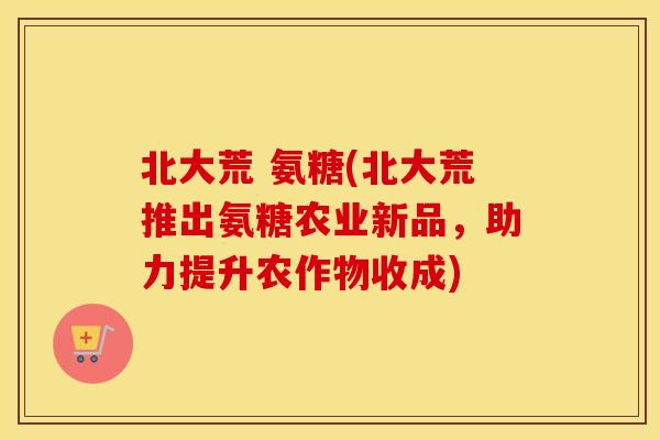 北大荒 氨糖(北大荒推出氨糖农业新品，助力提升农作物收成)