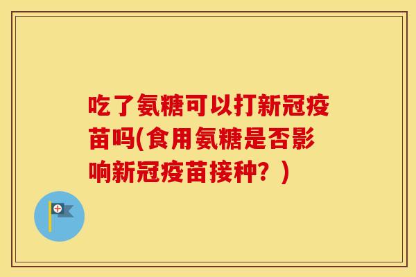 吃了氨糖可以打新冠疫苗吗(食用氨糖是否影响新冠疫苗接种?) 吃了氨糖可以打新冠疫苗吗(食用氨糖是否影响新冠疫苗接种?)