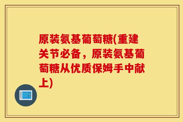 原装氨基葡萄糖(重建关节必备，原装氨基葡萄糖从优质保姆手中献上)