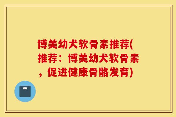 博美幼犬软骨素推荐(推荐：博美幼犬软骨素，促进健康骨骼发育)