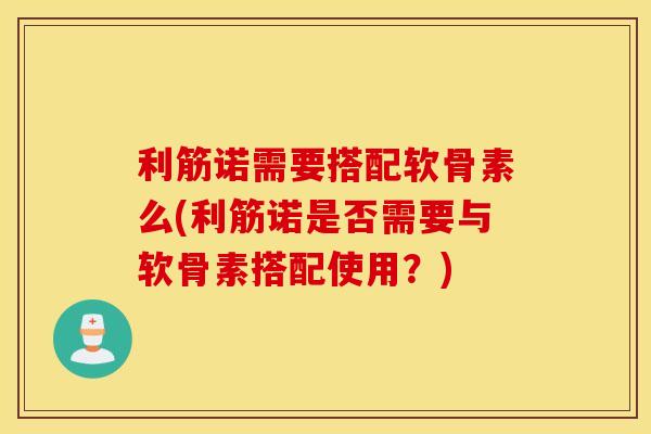 利筋诺需要搭配软骨素么(利筋诺是否需要与软骨素搭配使用？)