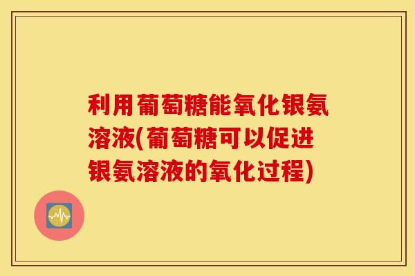 利用葡萄糖能氧化银氨溶液(葡萄糖可以促进银氨溶液的氧化过程) 利用葡萄糖能氧化银氨溶液(葡萄糖可以促进银氨溶液的氧化过程)
