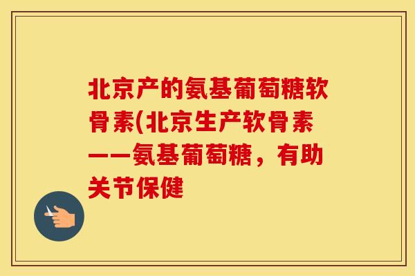 北京产的氨基葡萄糖软骨素(北京生产软骨素——氨基葡萄糖,有助关节保健 北京产的氨基葡萄糖软骨素(北京生产软骨素——氨基葡萄糖,有助关节保健