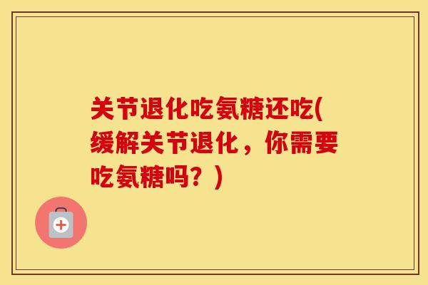 关节退化吃氨糖还吃(缓解关节退化,你需要吃氨糖吗?) 关节退化吃氨糖还吃(缓解关节退化,你需要吃氨糖吗?)