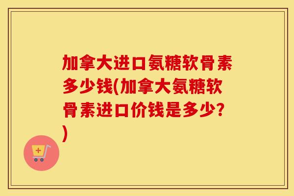 加拿大进口氨糖软骨素多少钱(加拿大氨糖软骨素进口价钱是多少？)