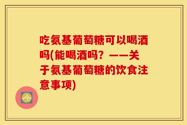 吃氨基葡萄糖可以喝酒吗(能喝酒吗?——关于氨基葡萄糖的饮食注意事项) 吃氨基葡萄糖可以喝酒吗(能喝酒吗?——关于氨基葡萄糖的饮食注意事项)