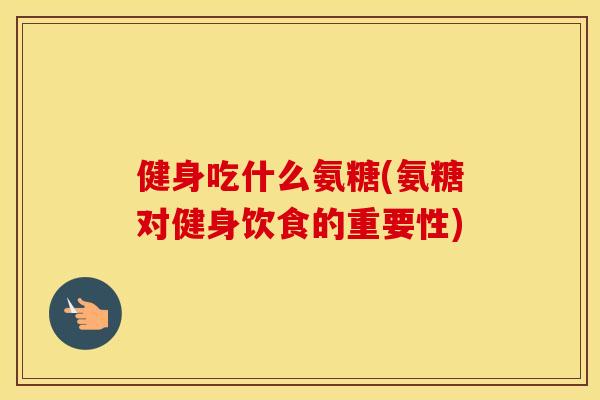 健身吃什么氨糖(氨糖对健身饮食的重要性)