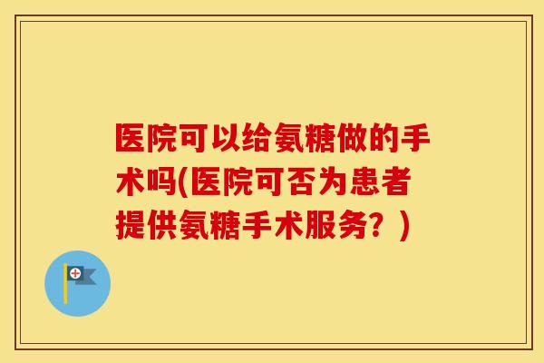 医院可以给氨糖做的手术吗(医院可否为患者提供氨糖手术服务?) 医院可以给氨糖做的手术吗(医院可否为患者提供氨糖手术服务?)