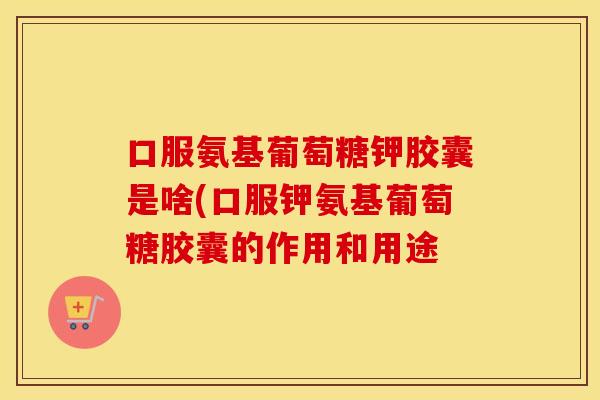 口服氨基葡萄糖钾胶囊是啥(口服钾氨基葡萄糖胶囊的作用和用途