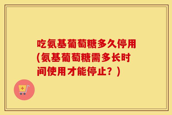 吃氨基葡萄糖多久停用(氨基葡萄糖需多长时间使用才能停止？)