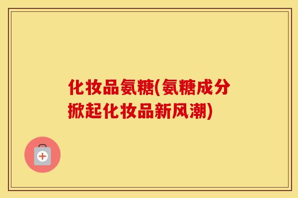 化妆品氨糖(氨糖成分掀起化妆品新风潮)