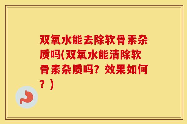 双氧水能去除软骨素杂质吗(双氧水能清除软骨素杂质吗?效果如何?) 双氧水能去除软骨素杂质吗(双氧水能清除软骨素杂质吗?效果如何?)