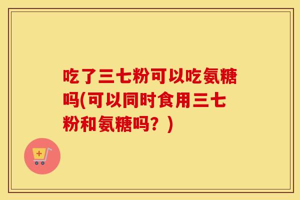 吃了三七粉可以吃氨糖吗(可以同时食用三七粉和氨糖吗？)
