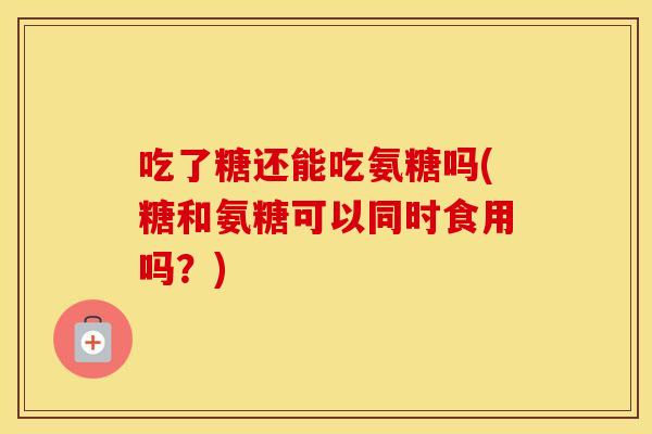 吃了糖还能吃氨糖吗(糖和氨糖可以同时食用吗?) 吃了糖还能吃氨糖吗(糖和氨糖可以同时食用吗?)