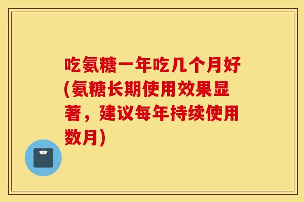 吃氨糖一年吃几个月好(氨糖长期使用效果显著,建议每年持续使用数月) 吃氨糖一年吃几个月好(氨糖长期使用效果显著,建议每年持续使用数月)