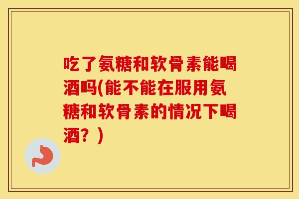 吃了氨糖和软骨素能喝酒吗(能不能在服用氨糖和软骨素的情况下喝酒?) 吃了氨糖和软骨素能喝酒吗(能不能在服用氨糖和软骨素的情况下喝酒?)