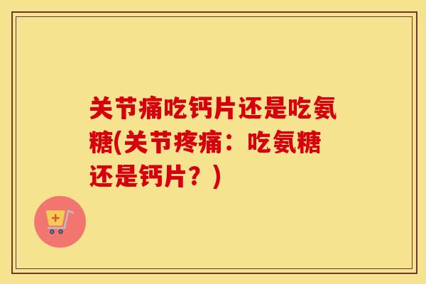 关节痛吃钙片还是吃氨糖(关节：吃氨糖还是钙片？)
