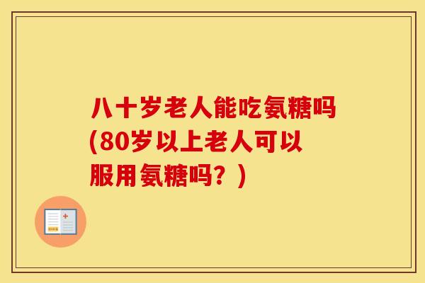 八十岁老人能吃氨糖吗(80岁以上老人可以服用氨糖吗?) 八十岁老人能吃氨糖吗(80岁以上老人可以服用氨糖吗?)
