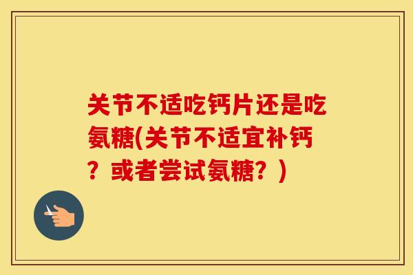 关节不适吃钙片还是吃氨糖(关节不适宜补钙？或者尝试氨糖？)