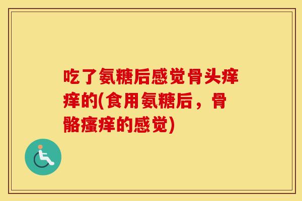 吃了氨糖后感觉骨头痒痒的(食用氨糖后,骨骼的感觉) 吃了氨糖后感觉骨头痒痒的(食用氨糖后,骨骼的感觉)