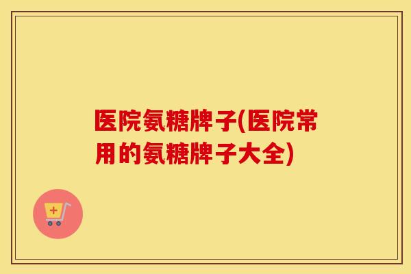 医院氨糖牌子(医院常用的氨糖牌子大全) 医院氨糖牌子(医院常用的氨糖牌子大全)