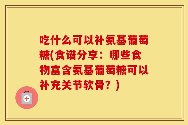 吃什么可以补氨基葡萄糖(食谱分享：哪些食物富含氨基葡萄糖可以补充关节软骨？)