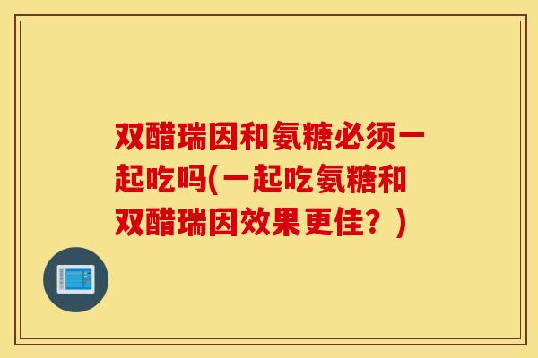 双醋瑞因和氨糖必须一起吃吗(一起吃氨糖和双醋瑞因效果更佳？)
