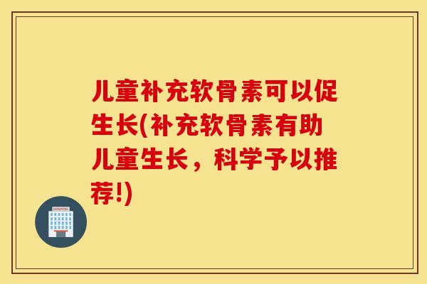 儿童补充软骨素可以促生长(补充软骨素有助儿童生长,科学予以推荐!) 儿童补充软骨素可以促生长(补充软骨素有助儿童生长,科学予以推荐!)