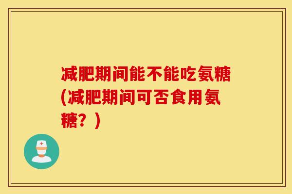 期间能不能吃氨糖(期间可否食用氨糖?) 期间能不能吃氨糖(期间可否食用氨糖?)