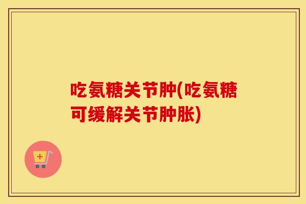 吃氨糖关节肿(吃氨糖可缓解关节) 吃氨糖关节肿(吃氨糖可缓解关节)
