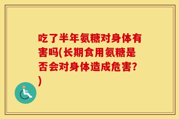 吃了半年氨糖对身体有害吗(长期食用氨糖是否会对身体造成危害?) 吃了半年氨糖对身体有害吗(长期食用氨糖是否会对身体造成危害?)