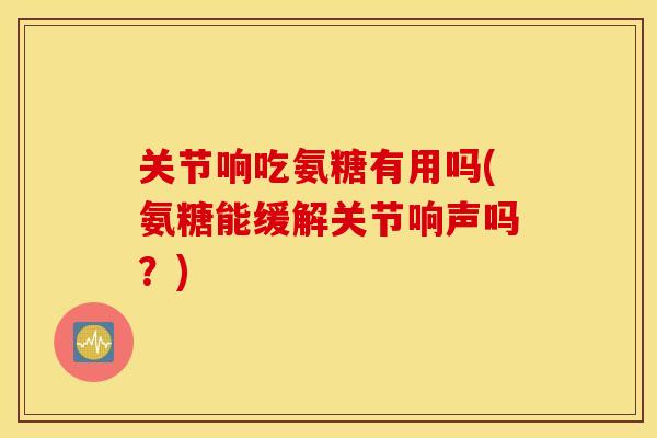 关节响吃氨糖有用吗(氨糖能缓解关节响声吗？)