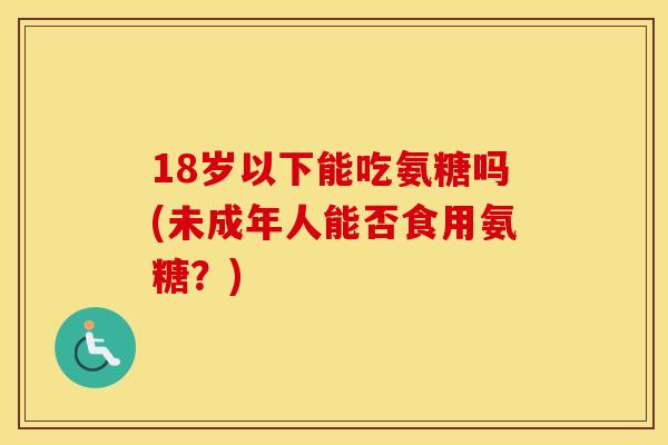 18岁以下能吃氨糖吗(未成年人能否食用氨糖?) 18岁以下能吃氨糖吗(未成年人能否食用氨糖?)