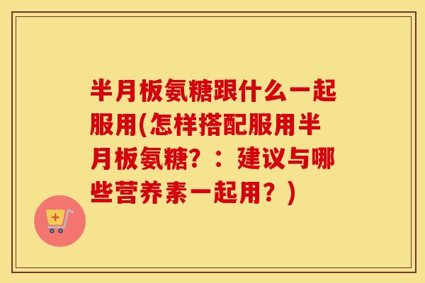 氨糖跟什么一起服用(怎样搭配服用氨糖？：建议与哪些营养素一起用？)