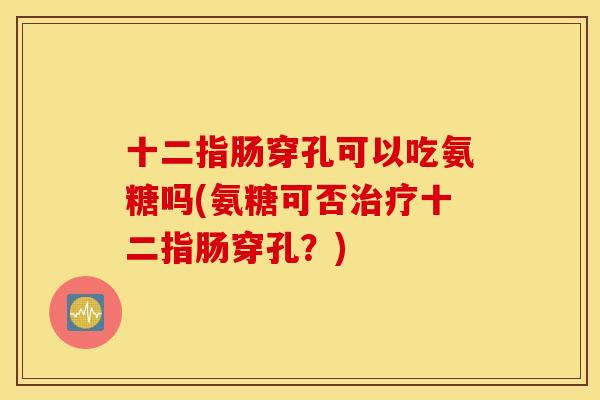 十二指肠穿孔可以吃氨糖吗(氨糖可否十二指肠穿孔？)