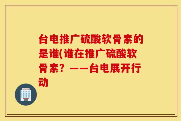 台电推广硫酸软骨素的是谁(谁在推广硫酸软骨素？——台电展开行动