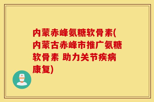 内蒙赤峰氨糖软骨素(内蒙古赤峰市推广氨糖软骨素 助力关节康复)