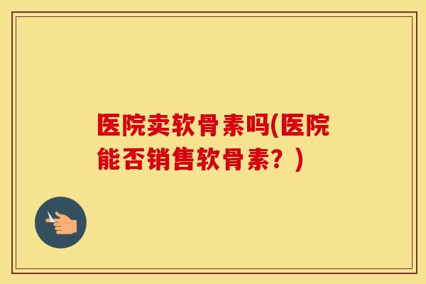 医院卖软骨素吗(医院能否销售软骨素?) 医院卖软骨素吗(医院能否销售软骨素?)