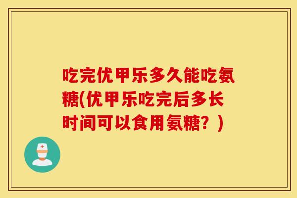 吃完优甲乐多久能吃氨糖(优甲乐吃完后多长时间可以食用氨糖?) 吃完优甲乐多久能吃氨糖(优甲乐吃完后多长时间可以食用氨糖?)