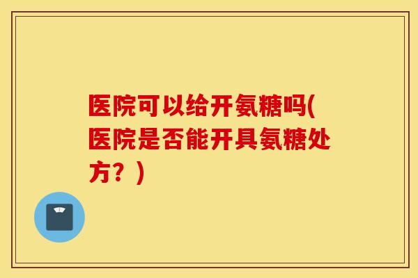 医院可以给开氨糖吗(医院是否能开具氨糖处方？)