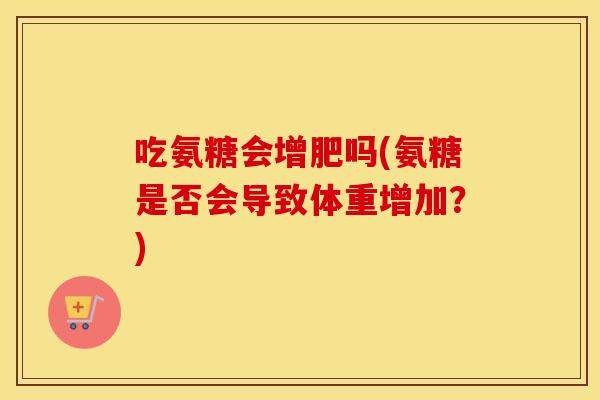 吃氨糖会增肥吗(氨糖是否会导致体重增加?) 吃氨糖会增肥吗(氨糖是否会导致体重增加?)