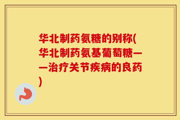 华北制药氨糖的别称(华北制药氨基葡萄糖——关节的良药)