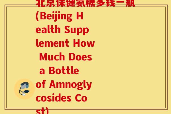 北京保健氨糖多钱一瓶(Beijing Health Supplement How Much Does a Bottle of Amnoglycosides Cost) 北京保健氨糖多钱一瓶(Beijing Health Supplement How Much Does a Bottle of Amnoglycosides Cost)