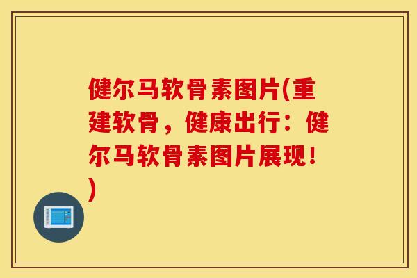 健尔马软骨素图片(重建软骨，健康出行：健尔马软骨素图片展现！)