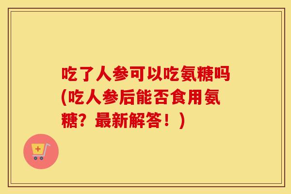 吃了人参可以吃氨糖吗(吃人参后能否食用氨糖？新解答！)