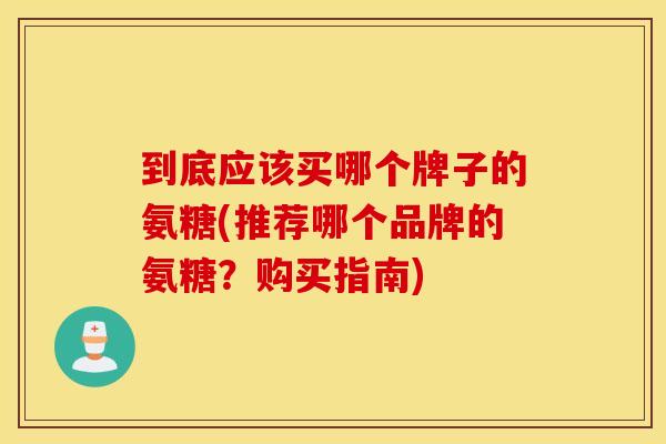 到底应该买哪个牌子的氨糖(推荐哪个品牌的氨糖？购买指南)
