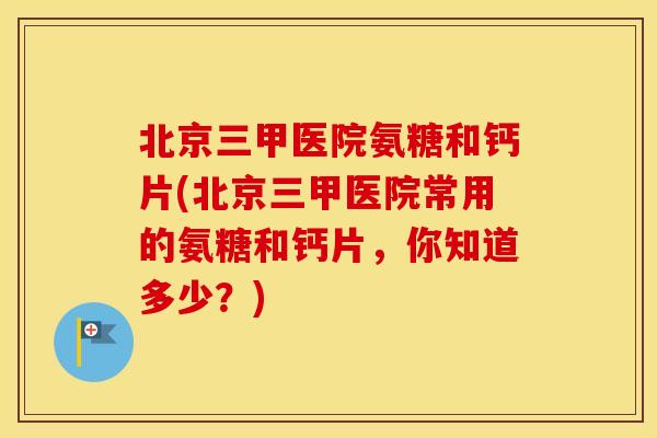 北京三甲医院氨糖和钙片(北京三甲医院常用的氨糖和钙片,你知道多少?) 北京三甲医院氨糖和钙片(北京三甲医院常用的氨糖和钙片,你知道多少?)