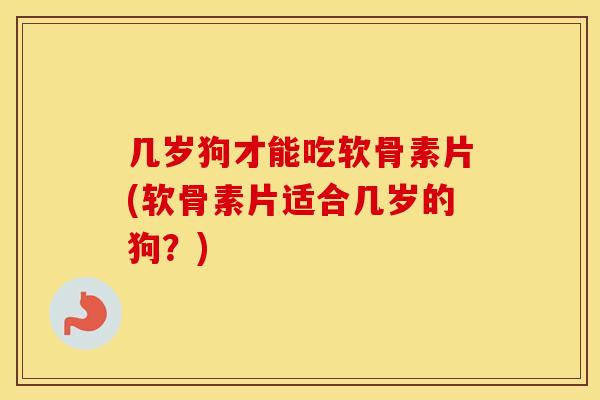 几岁狗才能吃软骨素片(软骨素片适合几岁的狗?) 几岁狗才能吃软骨素片(软骨素片适合几岁的狗?)