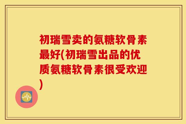 初瑞雪卖的氨糖软骨素好(初瑞雪出品的优质氨糖软骨素很受欢迎)