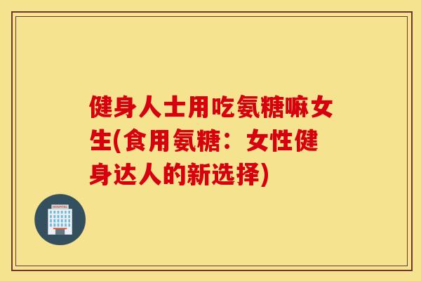 健身人士用吃氨糖嘛女生(食用氨糖:女性健身达人的新选择) 健身人士用吃氨糖嘛女生(食用氨糖:女性健身达人的新选择)